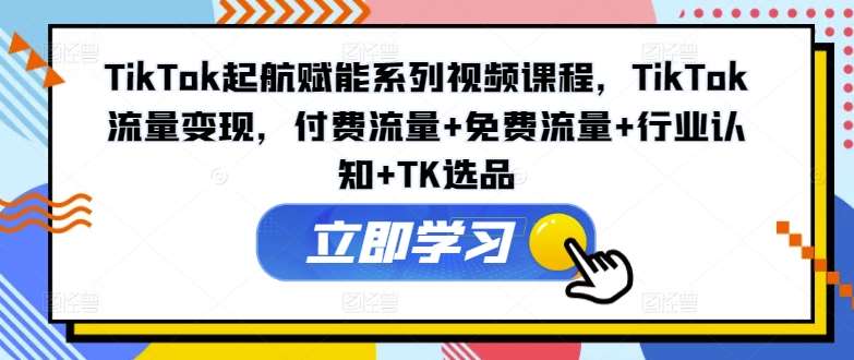 TikTok起航赋能系列视频课程，TikTok流量变现，付费流量+免费流量+行业认知+TK选品-云商网创