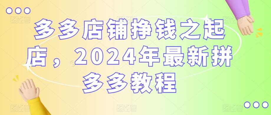 多多店铺挣钱之起店，2024年最新拼多多教程-云商网创