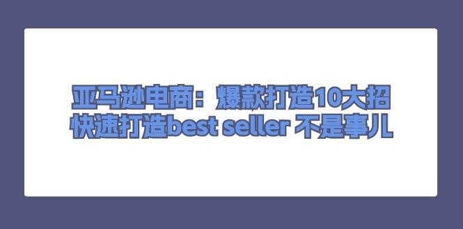 （11431期）亚马逊电商：爆款打造10大招，快速打造best seller 不是事儿-云商网创