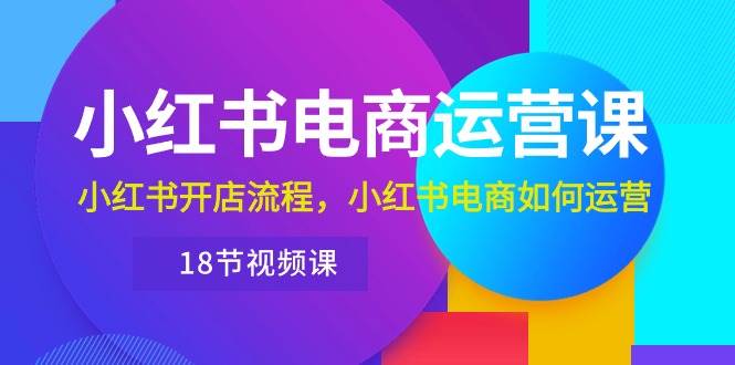 小红书·电商运营课：小红书开店流程，小红书电商如何运营（18节视频课）-云商网创