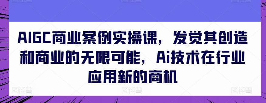 AIGC商业案例实操课，发觉其创造和商业的无限可能，Ai技术在行业应用新的商机-云商网创