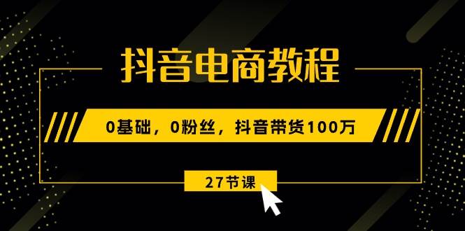 抖音电商教程：0基础，0粉丝，抖音带货100万（27节视频课）-云商网创