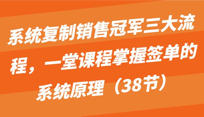 系统复制销售冠军三大流程，一堂课程掌握签单的系统原理（38节）-云商网创