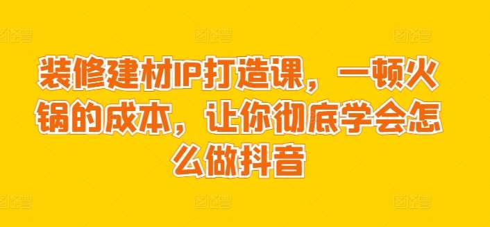 装修建材IP打造课，一顿火锅的成本，让你彻底学会怎么做抖音-云商网创