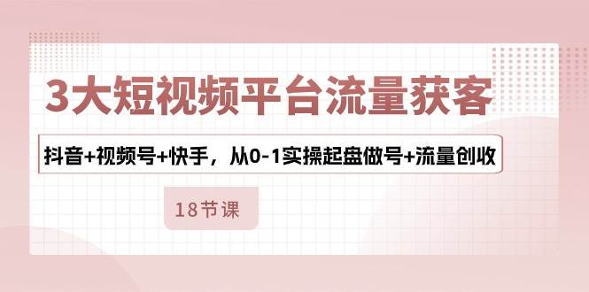 3大短视频平台流量获客，抖音+视频号+快手，从0-1实操起盘做号+流量创收-云商网创