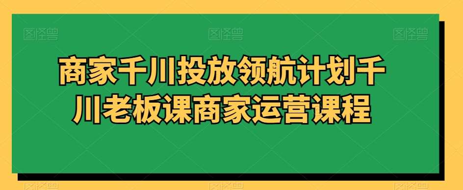 商家千川投放领航计划千川老板课商家运营课程-云商网创