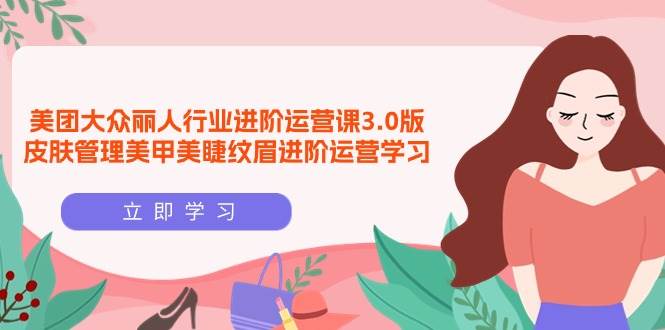 （9740期）美团大众-丽人行业 进阶运营课3.0版，皮肤管理美甲美睫纹眉进阶运营学习-云商网创