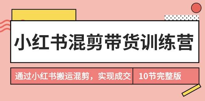 小红书混剪带货训练营，通过小红书搬运混剪，实现成交（10节课完结版）-云商网创