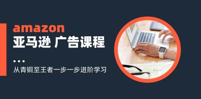 （11839期）amazon亚马逊 广告课程：从青铜至王者一步一步进阶学习（16节）-云商网创