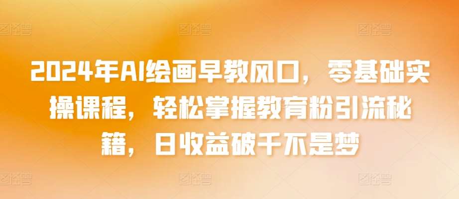 2024年AI绘画早教风口，零基础实操课程，轻松掌握教育粉引流秘籍，日收益破千不是梦【揭秘】-云商网创