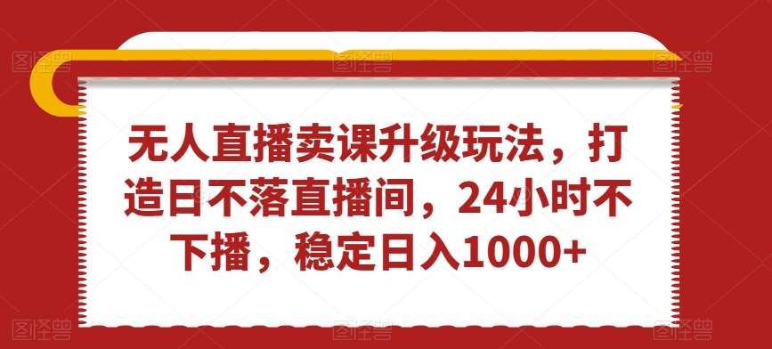 无人直播卖课升级玩法，打造日不落直播间，24小时不下播，稳定日入1000+【揭秘】-云商网创