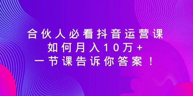 合伙人必看抖音运营课，如何月入10万+，一节课告诉你答案！-云商网创