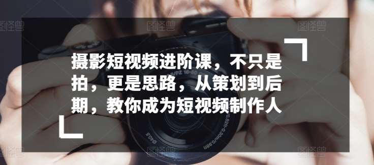 摄影短视频进阶课，不只是拍，更是思路，从策划到后期，教你成为短视频制作人-云商网创