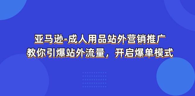 （11398期）亚马逊-成人用品 站外营销推广  教你引爆站外流量，开启爆单模式-云商网创