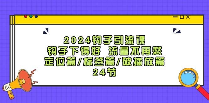 2024钩子·引流课：钩子下得好 流量不再愁，定位篇/标签篇/破播放篇/24节-云商网创