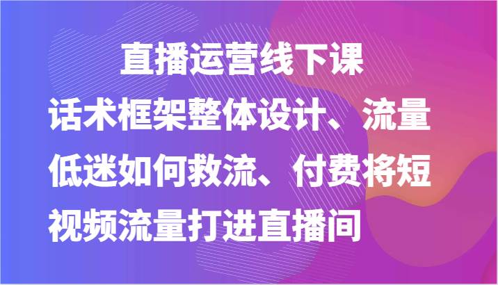 直播运营线下课-话术框架整体设计、流量低迷如何救流、付费将短视频流量打进直播间-云商网创