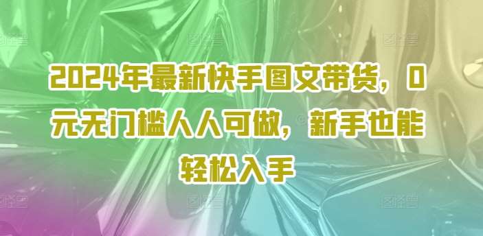 2024年最新快手图文带货，0元无门槛人人可做，新手也能轻松入手-云商网创