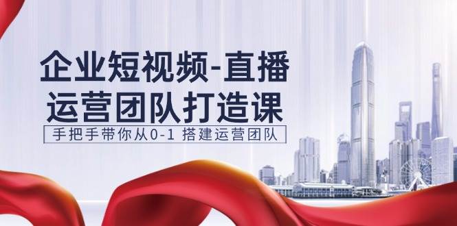 企业短视频直播运营团队打造课，手把手带你从0-1搭建运营团队（15节）-云商网创