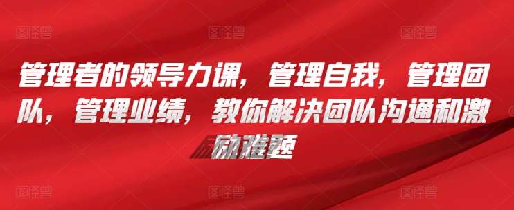 管理者的领导力课，​管理自我，管理团队，管理业绩，​教你解决团队沟通和激励难题-云商网创