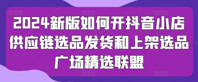 2024新版如何开抖音小店供应链选品发货和上架选品广场精选联盟-云商网创
