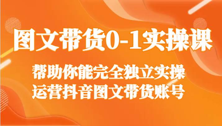 图文带货0-1实操课，帮助你能完全独立实操运营抖音图文带货账号-云商网创