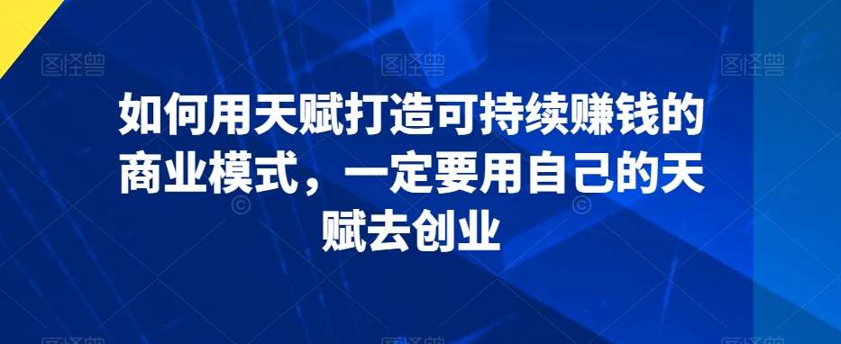 如何用天赋打造可持续赚钱的商业模式，一定要用自己的天赋去创业-云商网创