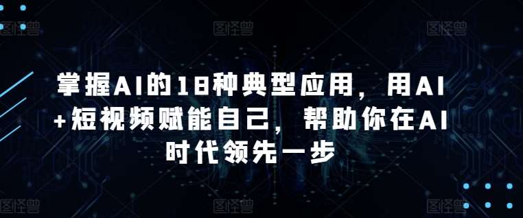 掌握AI的18种典型应用，用AI+短视频赋能自己，帮助你在AI时代领先一步-云商网创