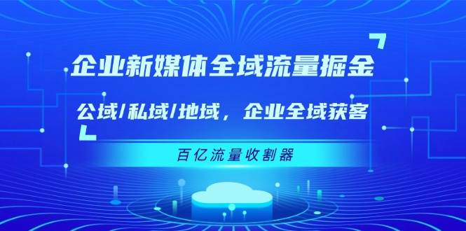 （11666期）企业 新媒体 全域流量掘金：公域/私域/地域 企业全域获客 百亿流量 收割器-云商网创