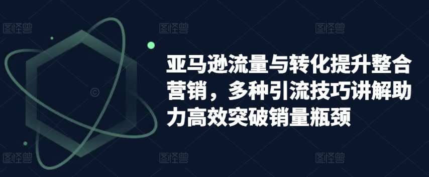 亚马逊流量与转化提升整合营销，多种引流技巧讲解助力高效突破销量瓶颈-云商网创