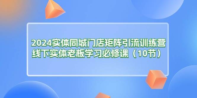 （11258期）2024实体同城门店矩阵引流训练营，线下实体老板学习必修课（10节）-云商网创