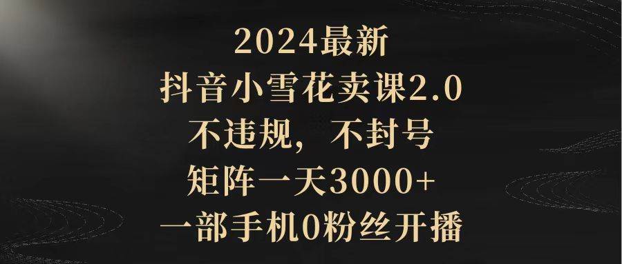 2024最新抖音小雪花卖课2.0 不违规 不封号 矩阵一天3000+一部手机0粉丝开播-云商网创