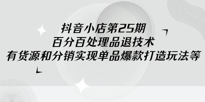 抖音小店-第25期，百分百处理品退技术，有货源和分销实现单品爆款打造玩法-云商网创