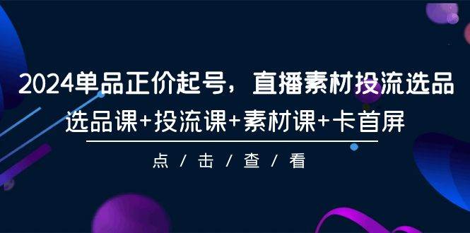 2024单品正价起号，直播素材投流选品，选品课+投流课+素材课+卡首屏-101节-云商网创