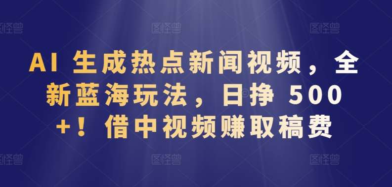 AI 生成热点新闻视频，全新蓝海玩法，日挣 500+!借中视频赚取稿费【揭秘】-云商网创