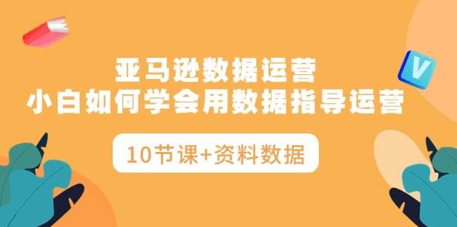 亚马逊数据运营，小白如何学会用数据指导运营（10节课+资料数据）-云商网创