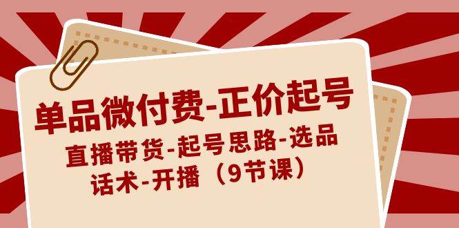 单品微付费正价起号：直播带货-起号思路-选品-话术-开播（9节课）-云商网创