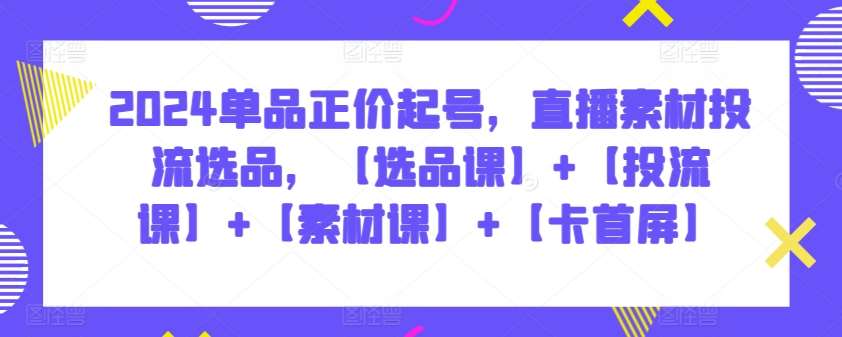 2024单品正价起号，直播素材投流选品，【选品课】+【投流课】+【素材课】+【卡首屏】-云商网创