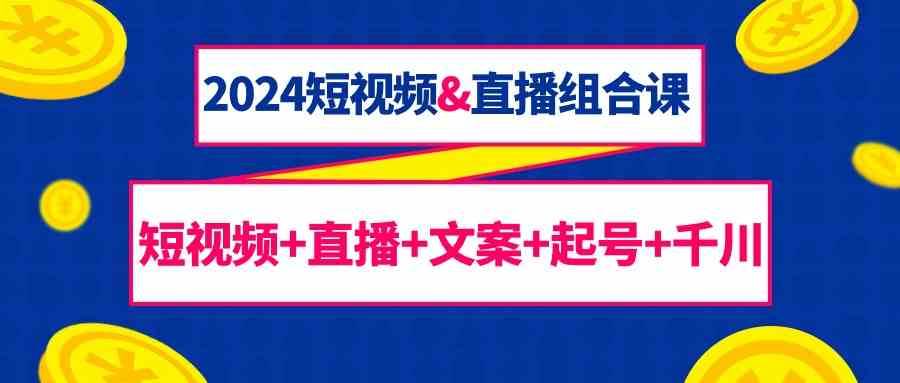 2024短视频&直播组合课：短视频+直播+文案+起号+千川（67节课）-云商网创