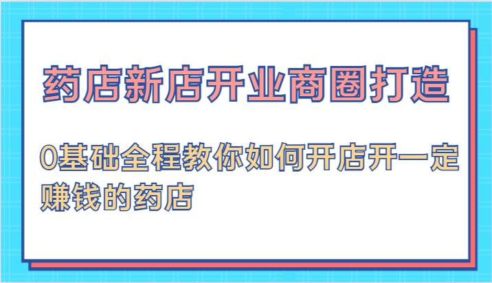 药店新店开业商圈打造-0基础全程教你如何开店开一定赚钱的药店-云商网创