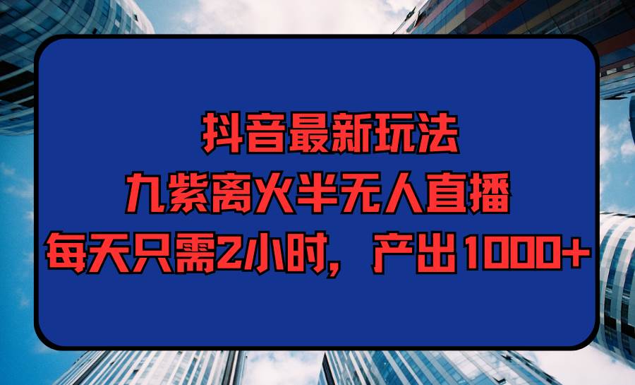 抖音最新玩法，九紫离火半无人直播，每天只需2小时，产出1000+-云商网创