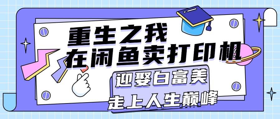 （11681期）重生之我在闲鱼卖打印机，月入过万，迎娶白富美，走上人生巅峰-云商网创