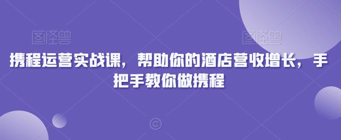 携程运营实战课，帮助你的酒店营收增长，手把手教你做携程-云商网创