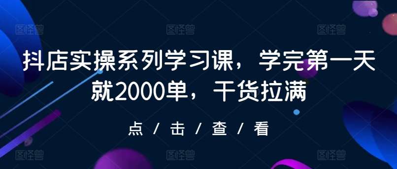 抖店实操系列学习课，学完第一天就2000单，干货拉满-云商网创