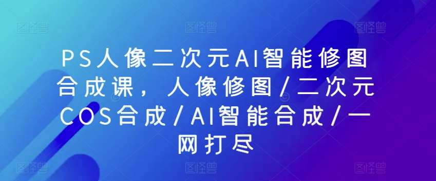 PS人像二次元AI智能修图合成课，人像修图/二次元COS合成/AI智能合成/一网打尽-云商网创