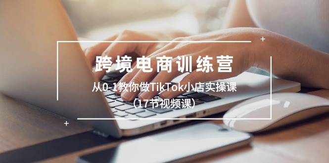 跨境电商训练营：从0-1教你做TikTok小店实操课（17节视频课）-云商网创