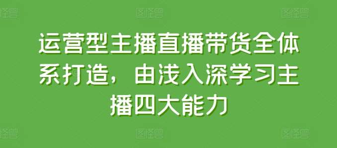 运营型主播直播带货全体系打造，由浅入深学习主播四大能力-云商网创