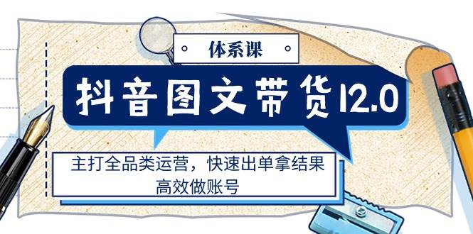 （11276期）抖音图文带货12.0体系课，主打全品类运营，快速出单拿结果，高效做账号-云商网创