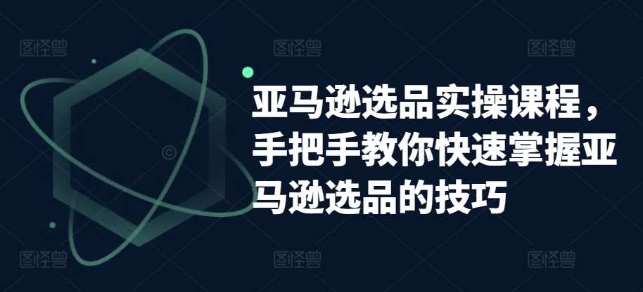 亚马逊选品实操课程，手把手教你快速掌握亚马逊选品的技巧-云商网创