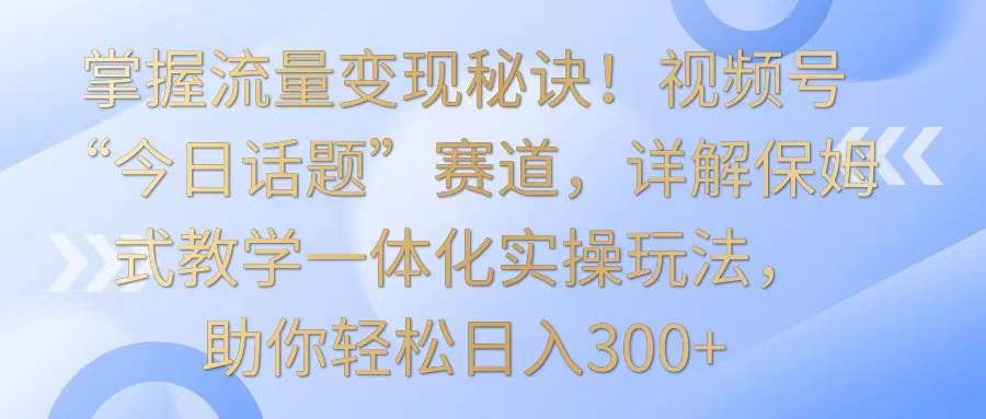 掌握流量变现秘诀！视频号“今日话题”赛道，详解保姆式教学一体化实操玩法，日入300+-云商网创