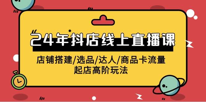 2024年抖店线上直播课，店铺搭建/选品/达人/商品卡流量/起店高阶玩法-云商网创